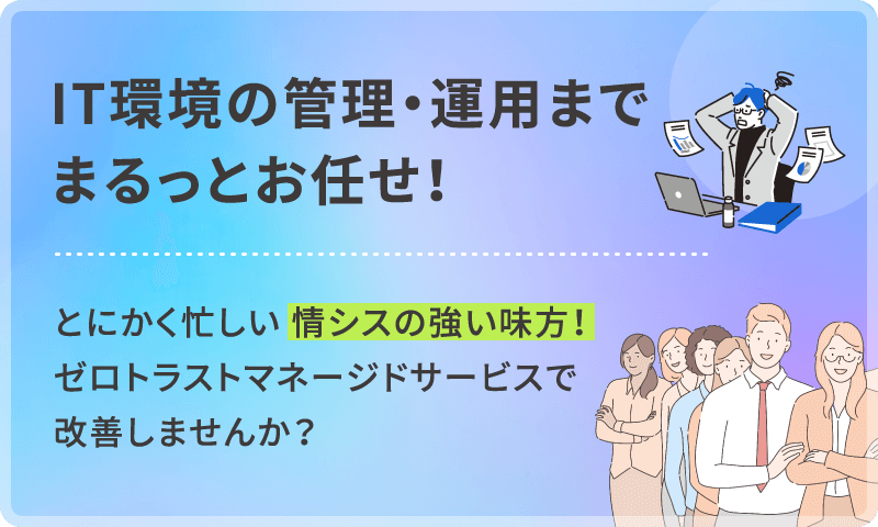 IT環境の管理・運用までまるっとお任せ！とにかく忙しい情シスの強い味方！ゼロトラスト マネージドサービスで改善しませんか？